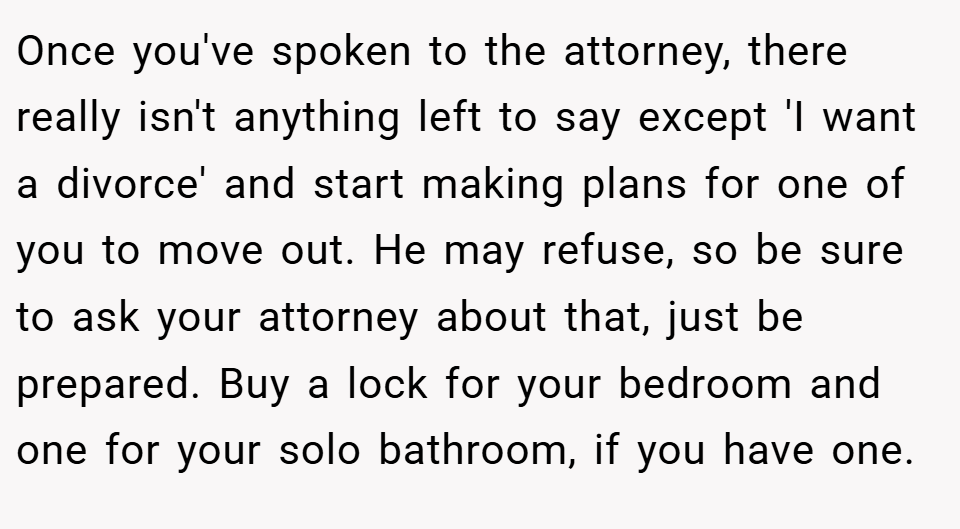 Once you've spoken to the attorney, there really isn't anything left to say except 'I want a divorce' and start making plans for one of you to move out. He may refuse, so be sure to ask your attorney about that, just be prepared. Buy a lock for your bedroom and one for your solo bathroom, if you have one.
