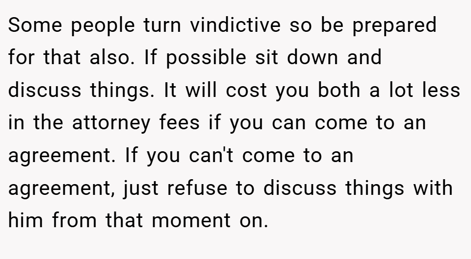 Some people turn vindictive so be prepared for that also. If possible sit down and discuss things. It will cost you both a lot less in the attorney fees if you can come to an agreement. If you can't come to an agreement, just refuse to discuss things with him from that moment on.