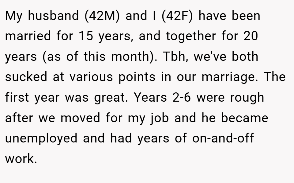 My husband (42M) and I (42F) have been married for 15 years, and together for 20 years (as of this month). Tbh, we've both sucked at various points in our marriage. The first year was great. Years 2-6 were rough after we moved for my job and he became unemployed and had years of on-and-off work.