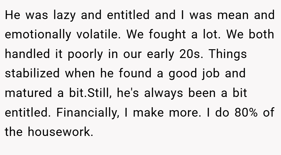 He was lazy and entitled and I was mean and emotionally volatile. We fought a lot. We both handled it poorly in our early 20s. Things stabilized when he found a good job and matured a bit.Still, he's always been a bit entitled. Financially, I make more. I do 80% of the housework.