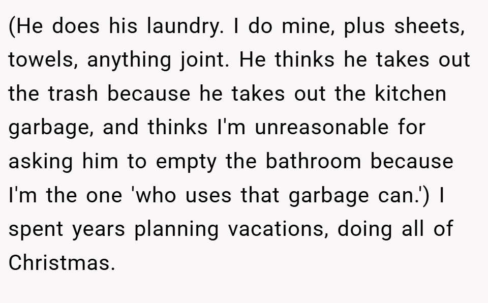 (He does his laundry. I do mine, plus sheets, towels, anything joint. He thinks he takes out the trash because he takes out the kitchen garbage, and thinks I'm unreasonable for asking him to empty the bathroom because I'm the one 'who uses that garbage can.') I spent years planning vacations, doing all of Christmas.