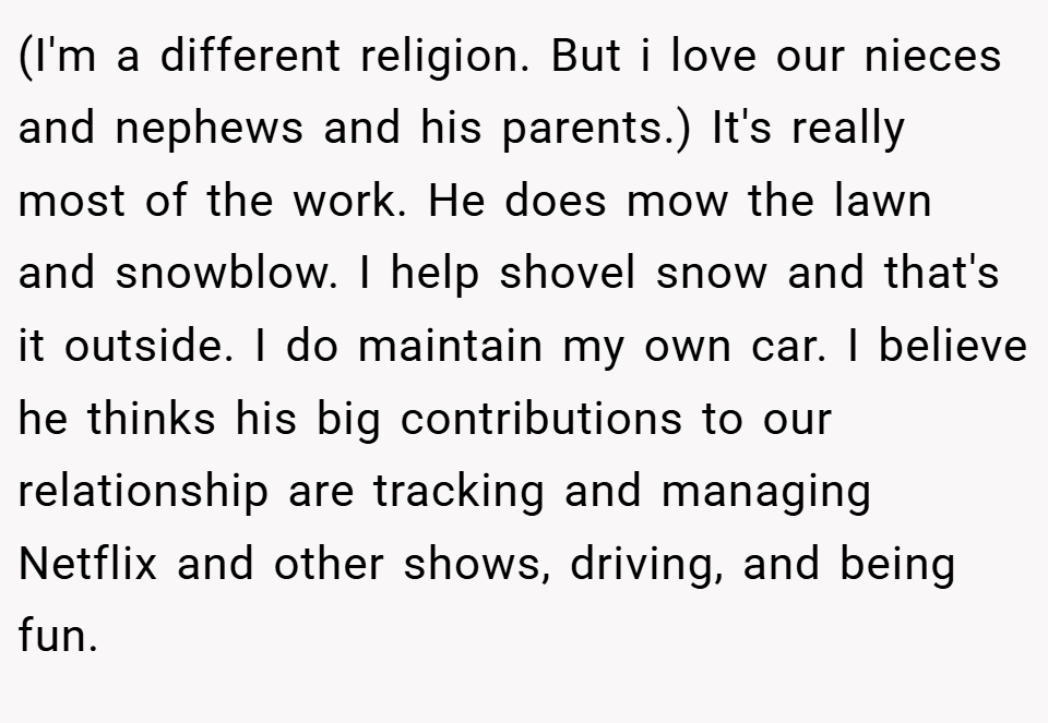 (I'm a different religion. But i love our nieces and nephews and his parents.) It's really most of the work. He does mow the lawn and snowblow. I help shovel snow and that's it outside. I do maintain my own car. I believe he thinks his big contributions to our relationship are tracking and managing Netflix and other shows, driving, and being fun.