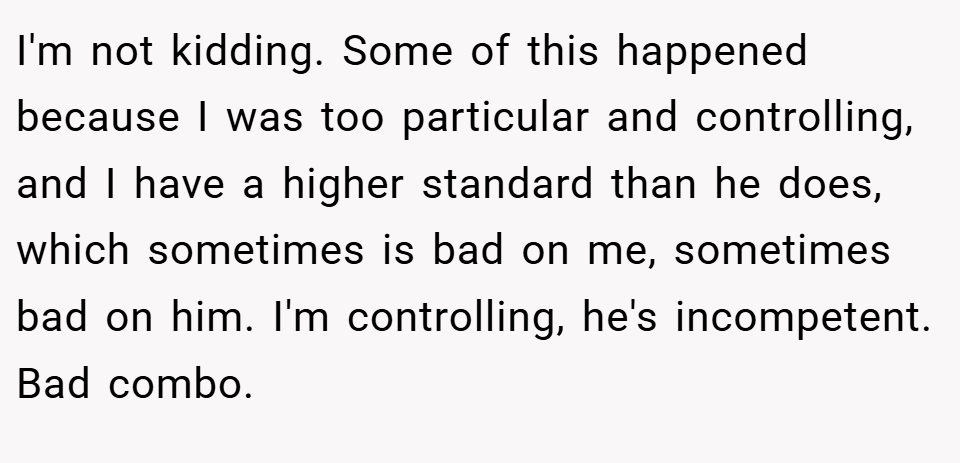 I'm not kidding. Some of this happened because I was too particular and controlling, and I have a higher standard than he does, which sometimes is bad on me, sometimes bad on him. I'm controlling, he's incompetent. Bad combo.