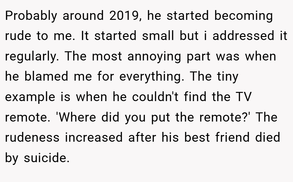 Probably around 2019, he started becoming rude to me. It started small but i addressed it regularly. The most annoying part was when he blamed me for everything. The tiny example is when he couldn't find the TV remote. 'Where did you put the remote?' The rudeness increased after his best friend died by suicide.
