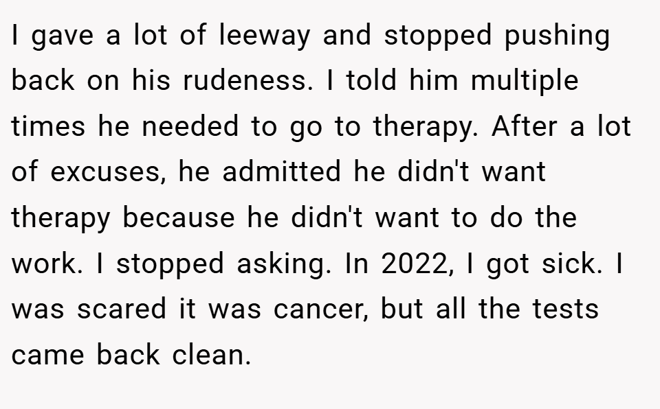I gave a lot of leeway and stopped pushing back on his rudeness. I told him multiple times he needed to go to therapy. After a lot of excuses, he admitted he didn't want therapy because he didn't want to do the work. I stopped asking. In 2022, I got sick. I was scared it was cancer, but all the tests came back clean.