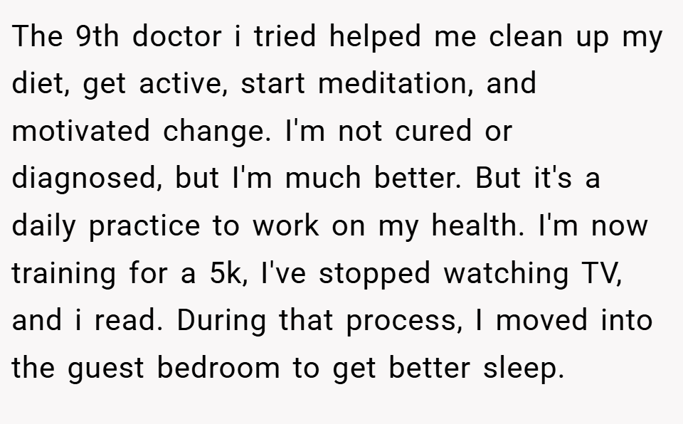 The 9th doctor i tried helped me clean up my diet, get active, start meditation, and motivated change. I'm not cured or diagnosed, but I'm much better. But it's a daily practice to work on my health. I'm now training for a 5k, I've stopped watching TV, and i read. During that process, I moved into the guest bedroom to get better sleep.