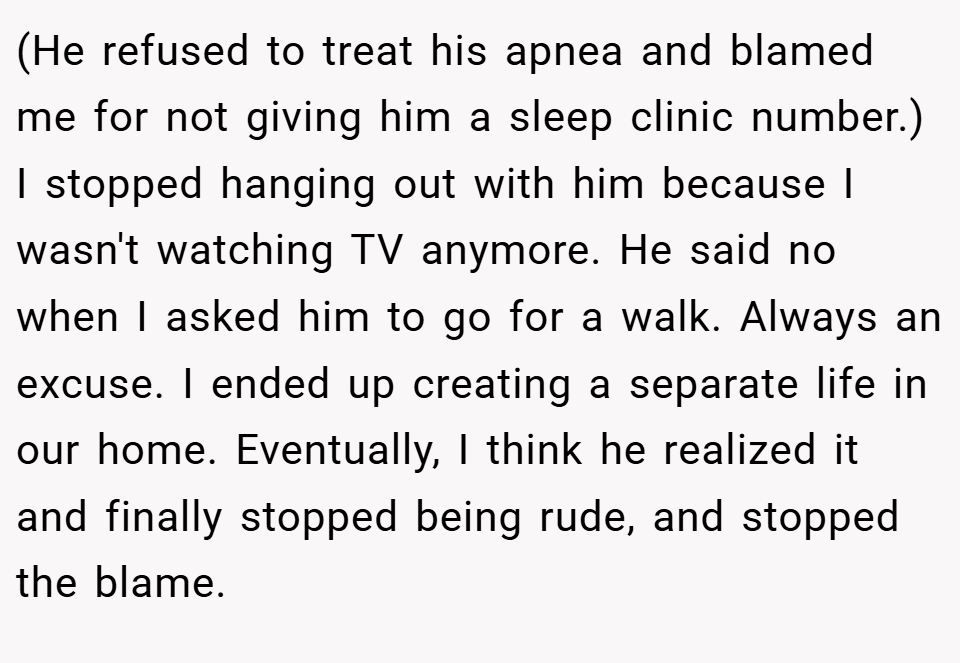 (He refused to treat his apnea and blamed me for not giving him a sleep clinic number.) I stopped hanging out with him because I wasn't watching TV anymore. He said no when I asked him to go for a walk. Always an excuse. I ended up creating a separate life in our home. Eventually, I think he realized it and finally stopped being rude, and stopped the blame.