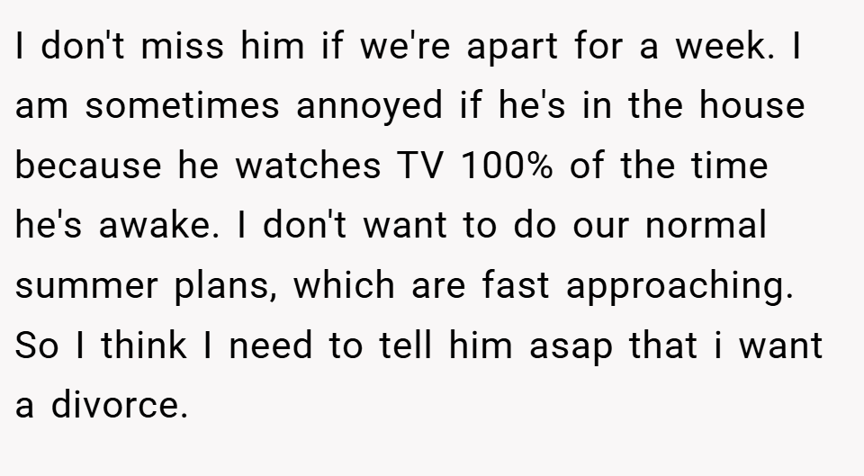 I don't miss him if we're apart for a week. I am sometimes annoyed if he's in the house because he watches TV 100% of the time he's awake. I don't want to do our normal summer plans, which are fast approaching. So I think I need to tell him asap that i want a divorce.