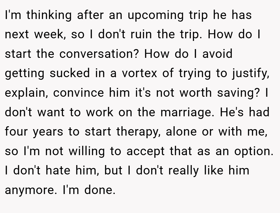 I'm thinking after an upcoming trip he has next week, so I don't ruin the trip. How do I start the conversation? How do I avoid getting sucked in a vortex of trying to justify, explain, convince him it's not worth saving? I don't want to work on the marriage. He's had four years to start therapy, alone or with me, so I'm not willing to accept that as an option. I don't hate him, but I don't really like him anymore. I'm done.
