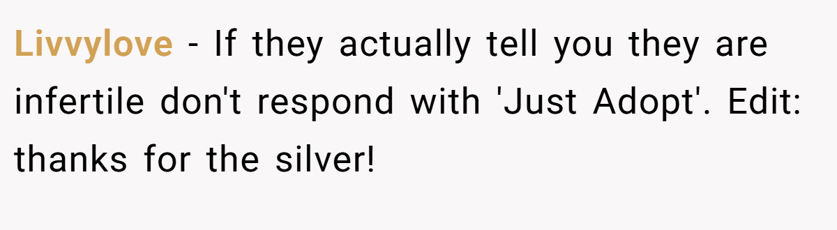 Livvylove − If they actually tell you they are infertile don't respond with 'Just Adopt'. Edit: thanks for the silver!