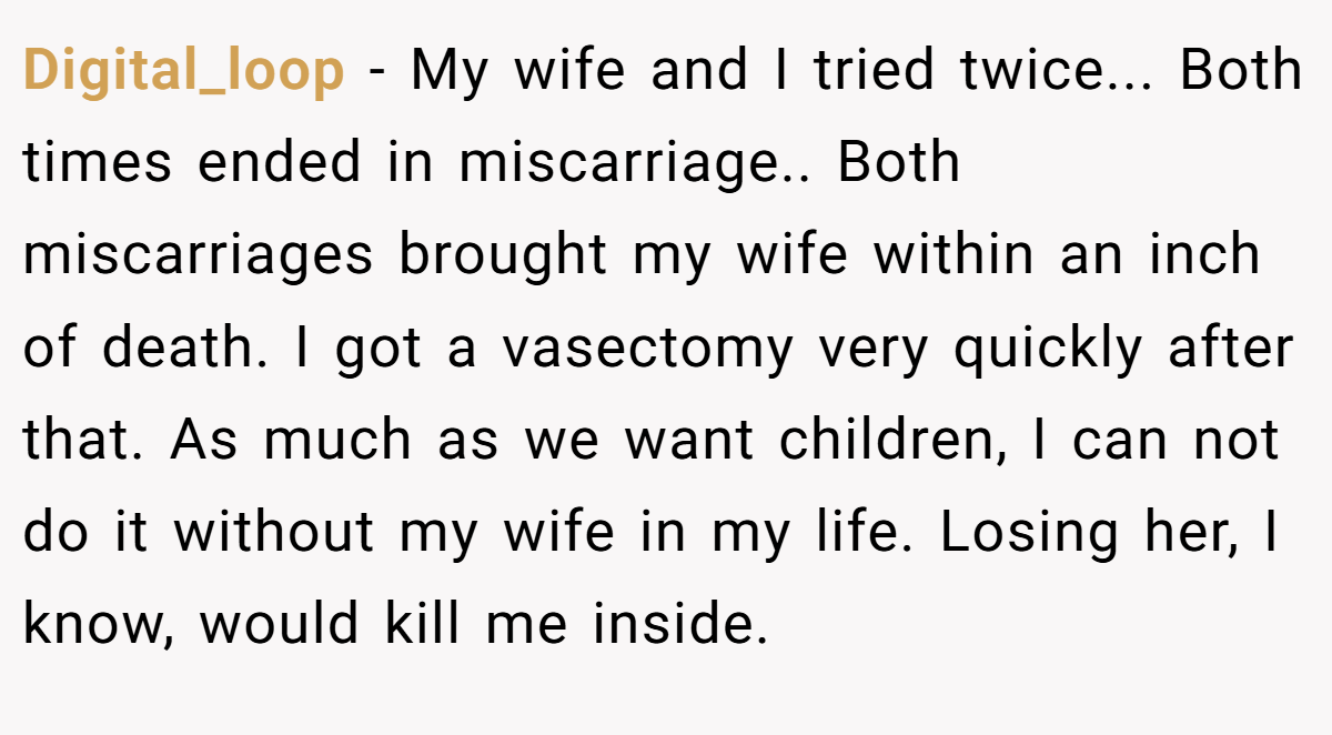 Digital_loop − My wife and I tried twice... Both times ended in miscarriage.. Both miscarriages brought my wife within an inch of death. I got a vasectomy very quickly after that. As much as we want children, I can not do it without my wife in my life. Losing her, I know, would kill me inside.