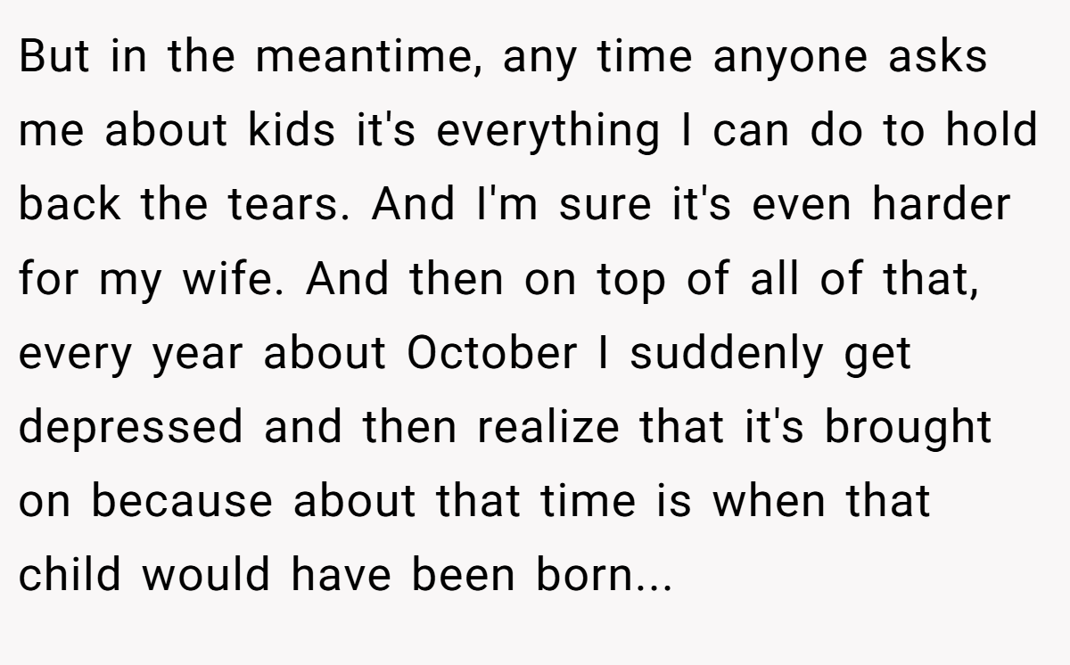 But in the meantime, any time anyone asks me about kids it's everything I can do to hold back the tears. And I'm sure it's even harder for my wife. And then on top of all of that, every year about October I suddenly get depressed and then realize that it's brought on because about that time is when that child would have been born...