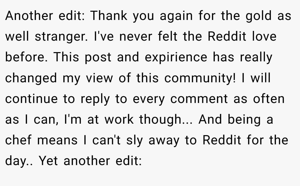 Another edit: Thank you again for the gold as well stranger. I've never felt the Reddit love before. This post and expirience has really changed my view of this community! I will continue to reply to every comment as often as I can, I'm at work though... And being a chef means I can't sly away to Reddit for the day.. Yet another edit: