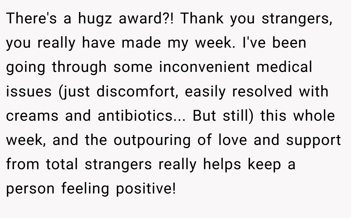 There's a hugz award?! Thank you strangers, you really have made my week. I've been going through some inconvenient medical issues (just discomfort, easily resolved with creams and antibiotics... But still) this whole week, and the outpouring of love and support from total strangers really helps keep a person feeling positive!
