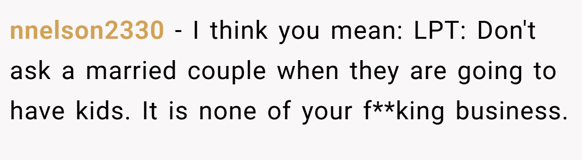 nnelson2330 − I think you mean: LPT: Don't ask a married couple when they are going to have kids. It is none of your f**king business.