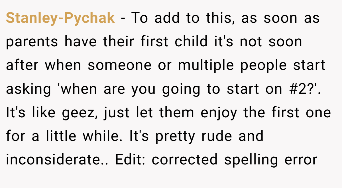 Stanley-Pychak − To add to this, as soon as parents have their first child it's not soon after when someone or multiple people start asking 'when are you going to start on #2?'. It's like geez, just let them enjoy the first one for a little while. It's pretty rude and inconsiderate.. Edit: corrected spelling error