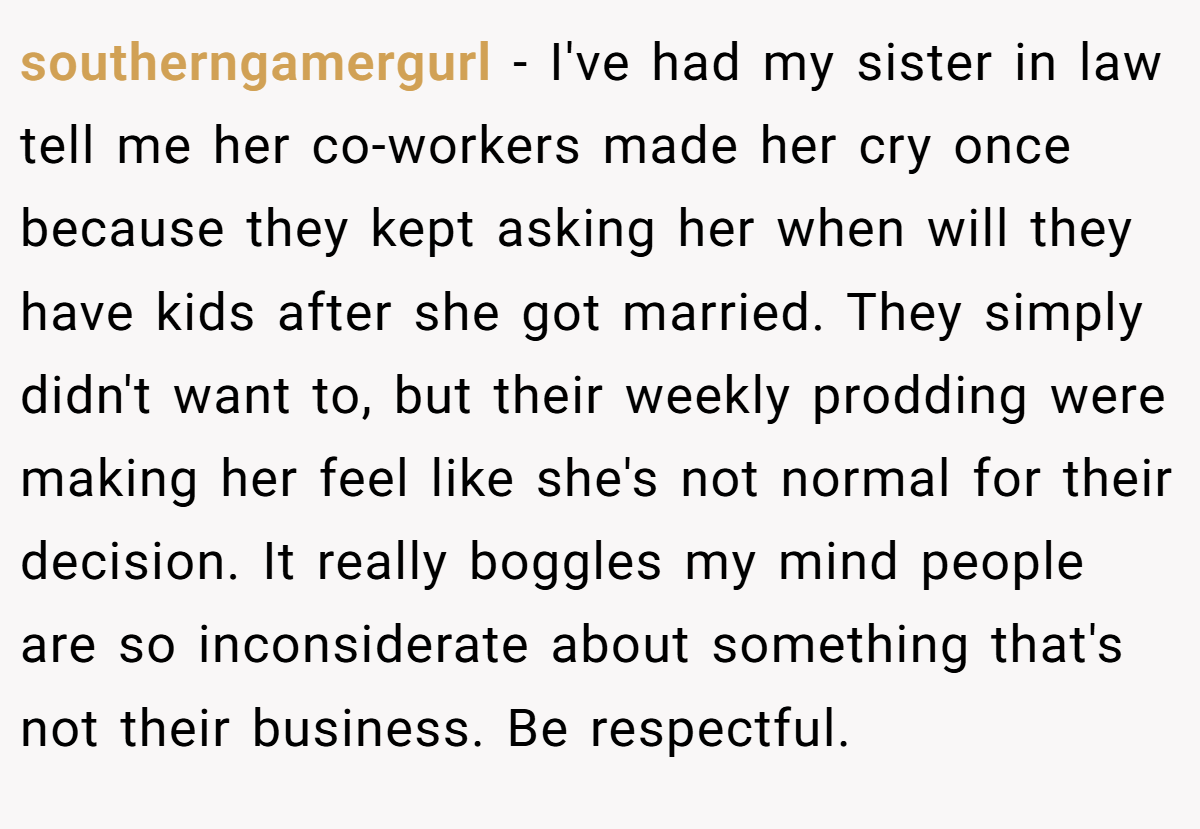 southerngamergurl − I've had my sister in law tell me her co-workers made her cry once because they kept asking her when will they have kids after she got married. They simply didn't want to, but their weekly prodding were making her feel like she's not normal for their decision. It really boggles my mind people are so inconsiderate about something that's not their business. Be respectful.