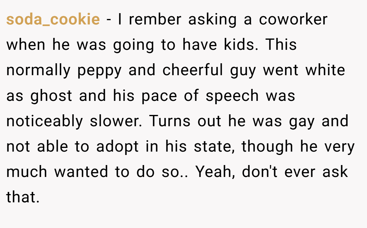 soda_cookie − I rember asking a coworker when he was going to have kids. This normally peppy and cheerful guy went white as ghost and his pace of speech was noticeably slower. Turns out he was gay and not able to adopt in his state, though he very much wanted to do so.. Yeah, don't ever ask that.