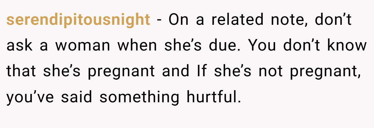 serendipitousnight − On a related note, don’t ask a woman when she’s due. You don’t know that she’s pregnant and If she’s not pregnant, you’ve said something hurtful.