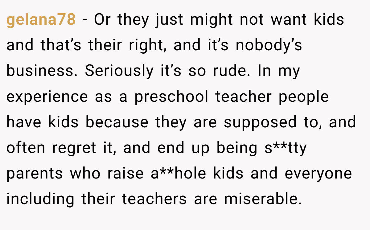 gelana78 − Or they just might not want kids and that’s their right, and it’s nobody’s business. Seriously it’s so rude. In my experience as a preschool teacher people have kids because they are supposed to, and often regret it, and end up being s**tty parents who raise a**hole kids and everyone including their teachers are miserable.