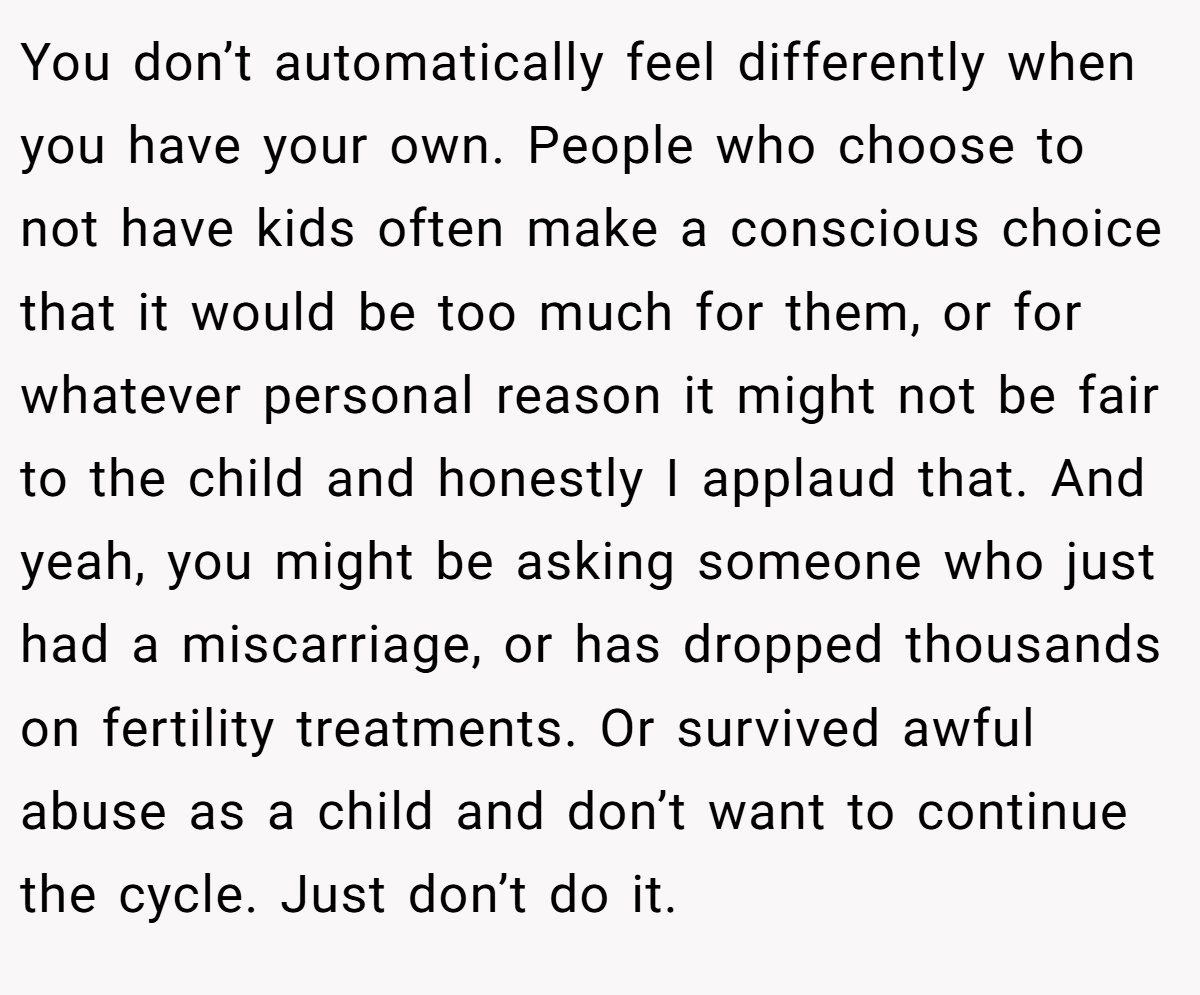 You don’t automatically feel differently when you have your own. People who choose to not have kids often make a conscious choice that it would be too much for them, or for whatever personal reason it might not be fair to the child and honestly I applaud that. And yeah, you might be asking someone who just had a miscarriage, or has dropped thousands on fertility treatments. Or survived awful abuse as a child and don’t want to continue the cycle. Just don’t do it.