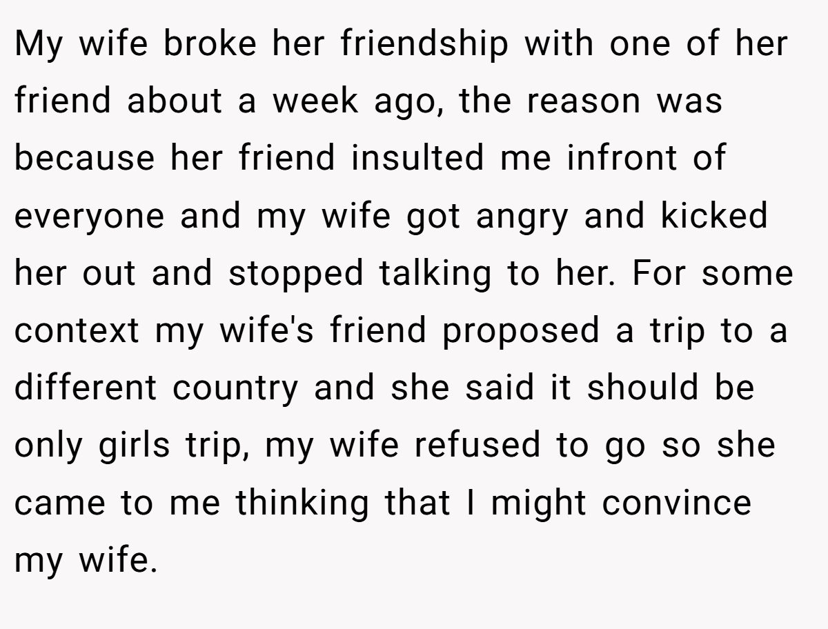 My wife broke her friendship with one of her friend about a week ago, the reason was because her friend insulted me infront of everyone and my wife got angry and kicked her out and stopped talking to her. For some context my wife's friend proposed a trip to a different country and she said it should be only girls trip, my wife refused to go so she came to me thinking that I might convince my wife.