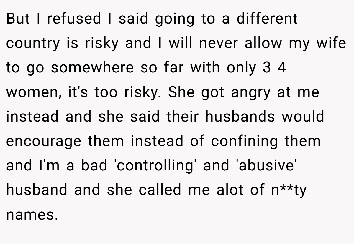 But I refused I said going to a different country is risky and I will never allow my wife to go somewhere so far with only 3 4 women, it's too risky. She got angry at me instead and she said their husbands would encourage them instead of confining them and I'm a bad 'controlling' and 'abusive' husband and she called me alot of n**ty names.