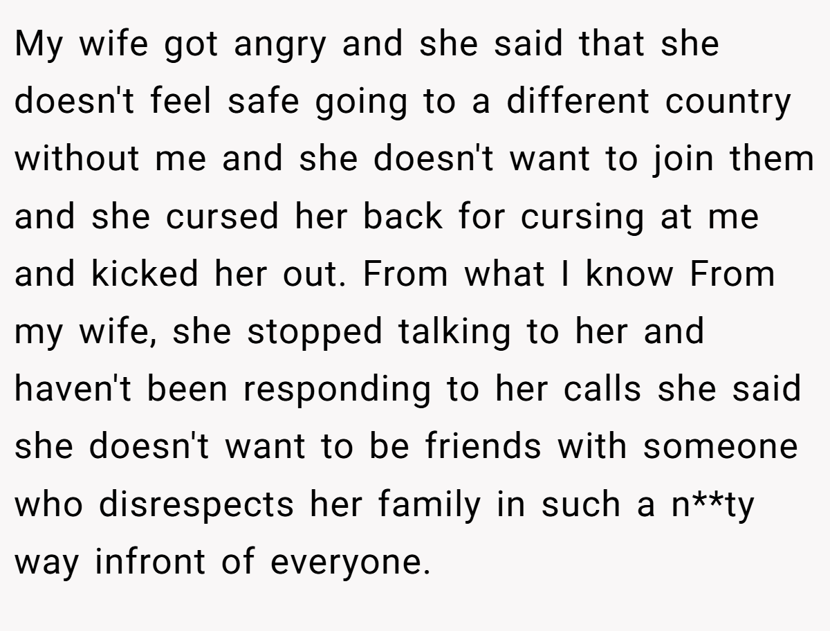 My wife got angry and she said that she doesn't feel safe going to a different country without me and she doesn't want to join them and she cursed her back for cursing at me and kicked her out. From what I know From my wife, she stopped talking to her and haven't been responding to her calls she said she doesn't want to be friends with someone who disrespects her family in such a n**ty way infront of everyone.