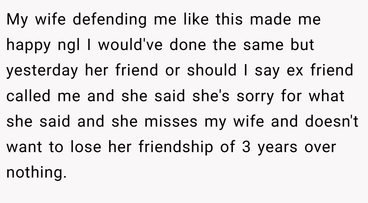 My wife defending me like this made me happy ngl I would've done the same but yesterday her friend or should I say ex friend called me and she said she's sorry for what she said and she misses my wife and doesn't want to lose her friendship of 3 years over nothing.