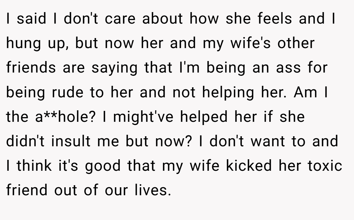 I said I don't care about how she feels and I hung up, but now her and my wife's other friends are saying that I'm being an ass for being rude to her and not helping her. Am I the a**hole? I might've helped her if she didn't insult me but now? I don't want to and I think it's good that my wife kicked her toxic friend out of our lives.