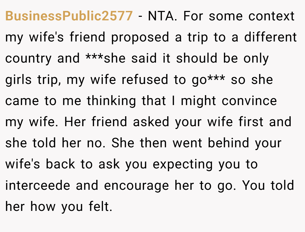 BusinessPublic2577 − NTA. For some context my wife's friend proposed a trip to a different country and ***she said it should be only girls trip, my wife refused to go*** so she came to me thinking that I might convince my wife. Her friend asked your wife first and she told her no. She then went behind your wife's back to ask you expecting you to interceede and encourage her to go. You told her how you felt.