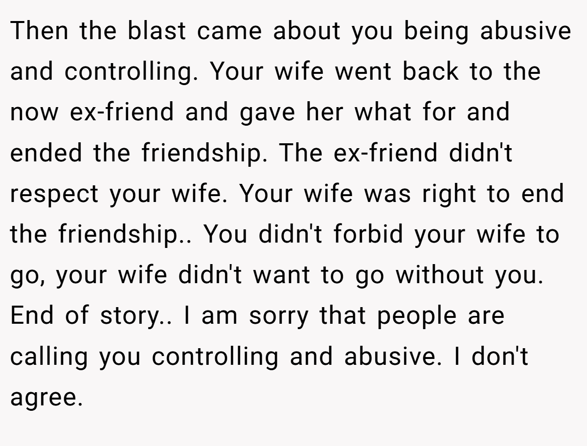 Then the blast came about you being abusive and controlling. Your wife went back to the now ex-friend and gave her what for and ended the friendship. The ex-friend didn't respect your wife. Your wife was right to end the friendship.. You didn't forbid your wife to go, your wife didn't want to go without you. End of story.. I am sorry that people are calling you controlling and abusive. I don't agree.