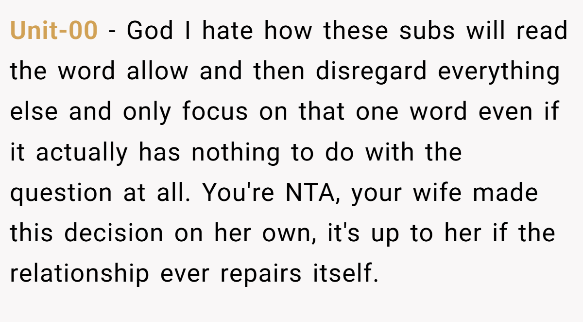 Unit-00 − God I hate how these subs will read the word allow and then disregard everything else and only focus on that one word even if it actually has nothing to do with the question at all. You're NTA, your wife made this decision on her own, it's up to her if the relationship ever repairs itself.