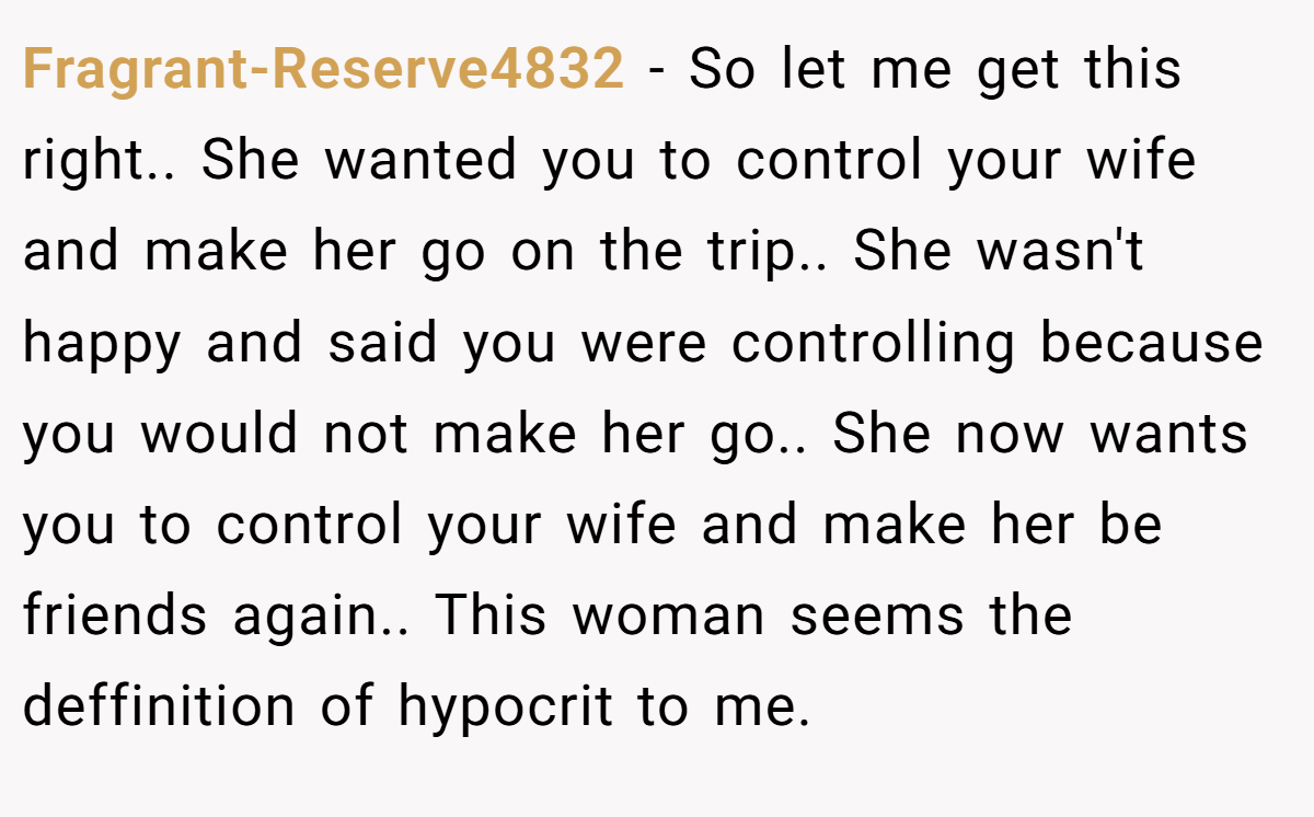 Fragrant-Reserve4832 − So let me get this right.. She wanted you to control your wife and make her go on the trip.. She wasn't happy and said you were controlling because you would not make her go.. She now wants you to control your wife and make her be friends again.. This woman seems the deffinition of hypocrit to me.