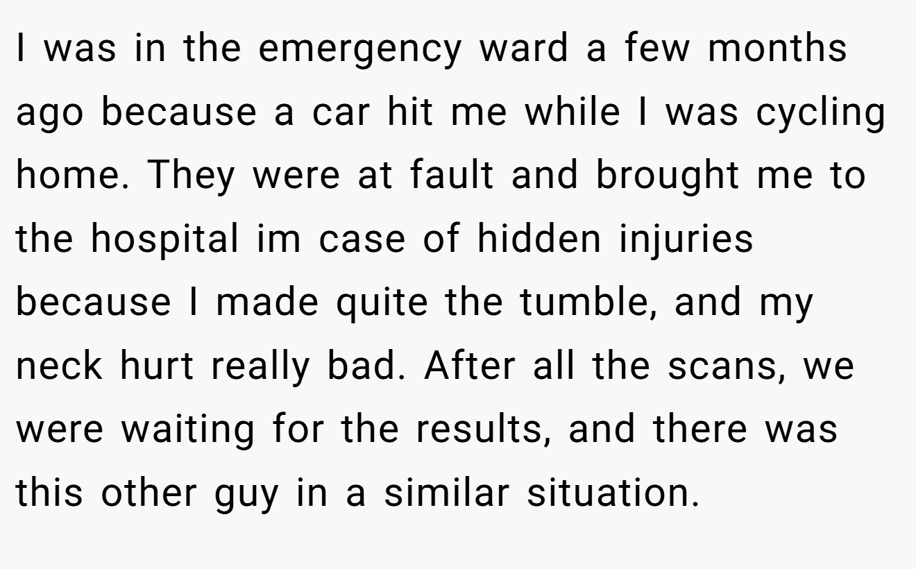 I was in the emergency ward a few months ago because a car hit me while I was cycling home. They were at fault and brought me to the hospital im case of hidden injuries because I made quite the tumble, and my neck hurt really bad. After all the scans, we were waiting for the results, and there was this other guy in a similar situation.