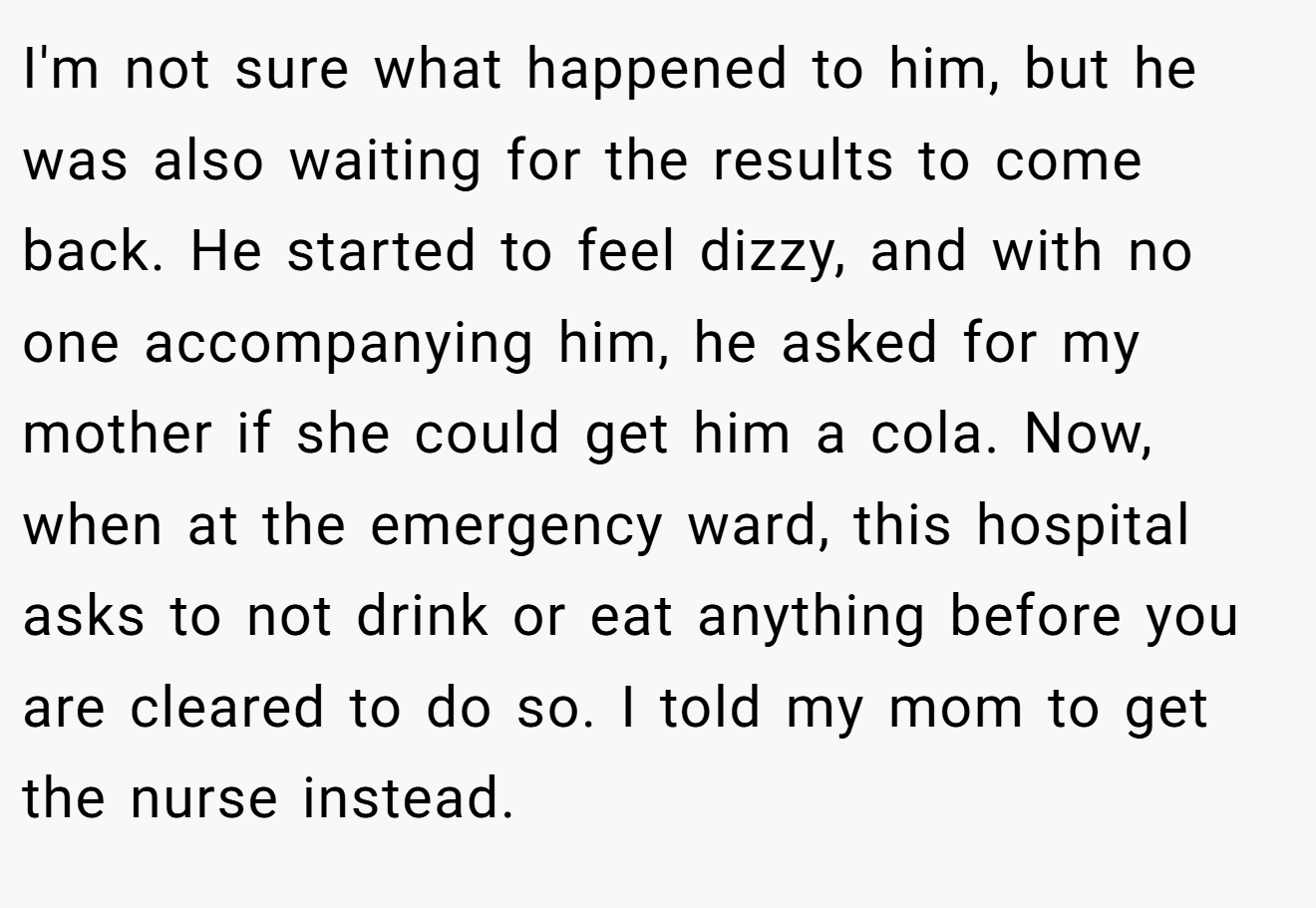 I'm not sure what happened to him, but he was also waiting for the results to come back. He started to feel dizzy, and with no one accompanying him, he asked for my mother if she could get him a cola. Now, when at the emergency ward, this hospital asks to not drink or eat anything before you are cleared to do so. I told my mom to get the nurse instead.