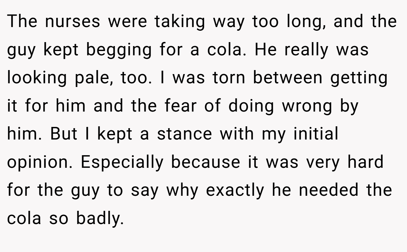 The nurses were taking way too long, and the guy kept begging for a cola. He really was looking pale, too. I was torn between getting it for him and the fear of doing wrong by him. But I kept a stance with my initial opinion. Especially because it was very hard for the guy to say why exactly he needed the cola so badly.