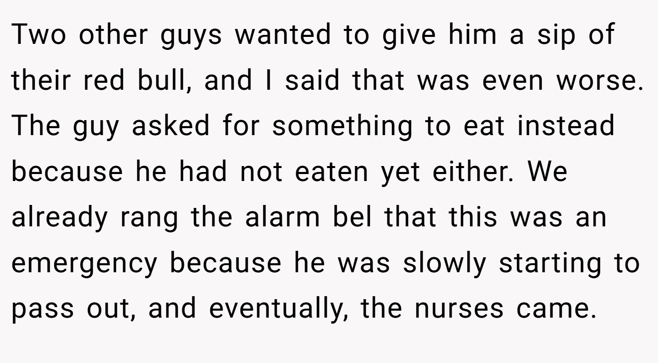 Two other guys wanted to give him a sip of their red bull, and I said that was even worse. The guy asked for something to eat instead because he had not eaten yet either. We already rang the alarm bel that this was an emergency because he was slowly starting to pass out, and eventually, the nurses came.