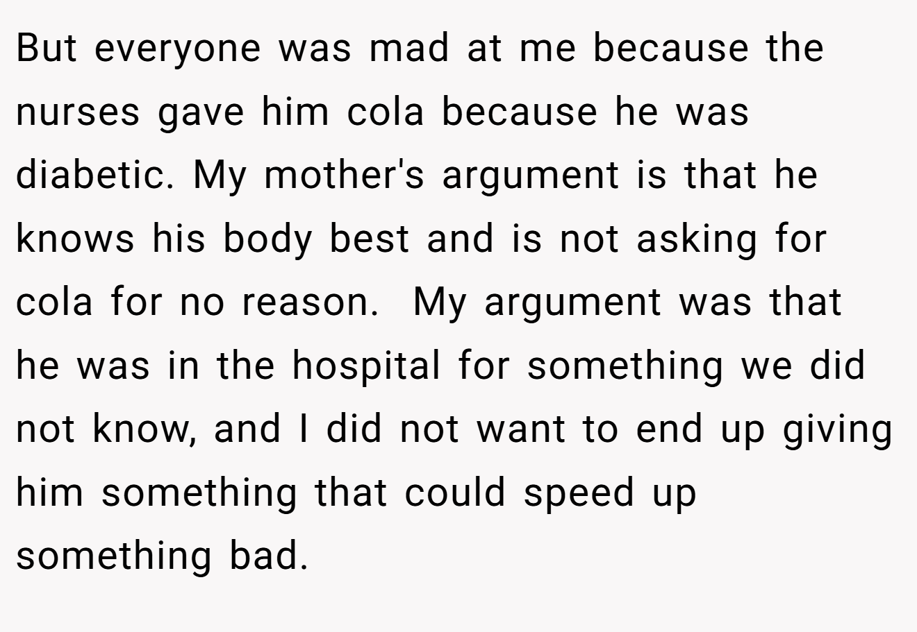 But everyone was mad at me because the nurses gave him cola because he was diabetic. My mother's argument is that he knows his body best and is not asking for cola for no reason.  My argument was that he was in the hospital for something we did not know, and I did not want to end up giving him something that could speed up something bad.
