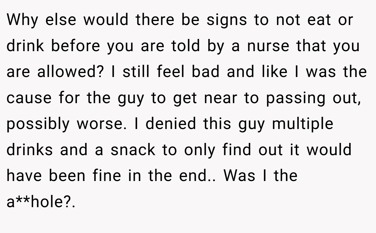 Why else would there be signs to not eat or drink before you are told by a nurse that you are allowed? I still feel bad and like I was the cause for the guy to get near to passing out, possibly worse. I denied this guy multiple drinks and a snack to only find out it would have been fine in the end.. Was I the a**hole?. 
