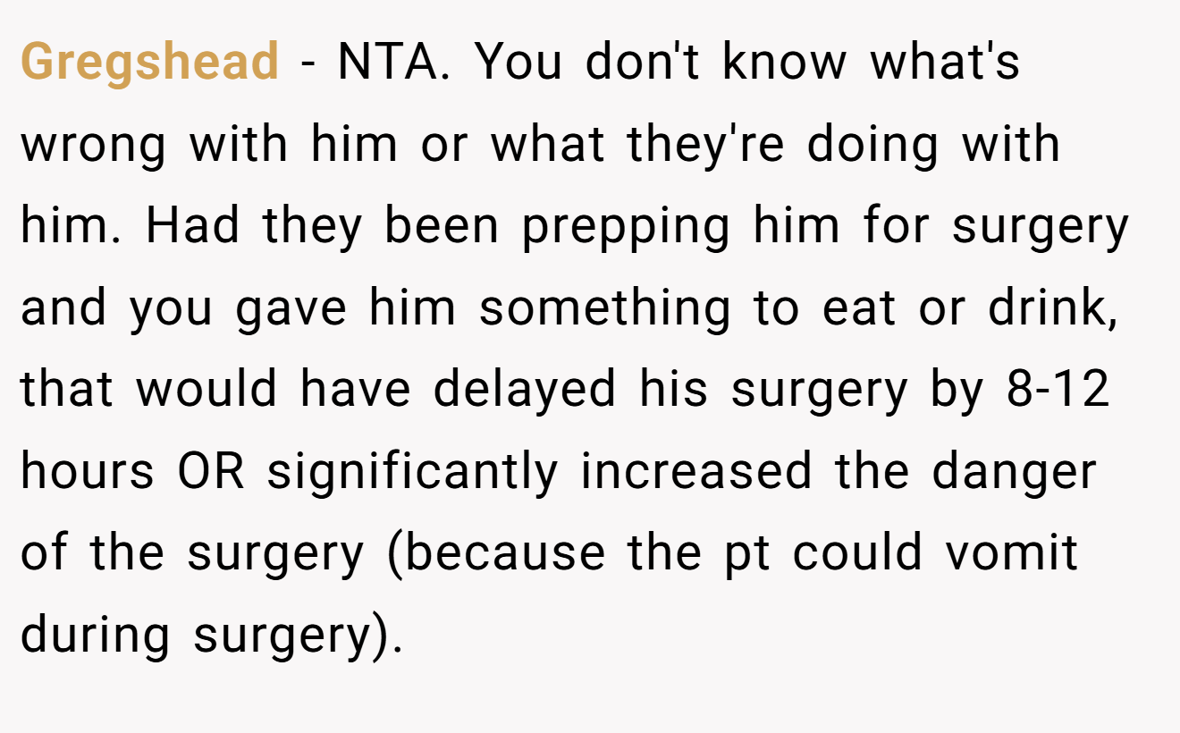 Gregshead − NTA. You don't know what's wrong with him or what they're doing with him. Had they been prepping him for surgery and you gave him something to eat or drink, that would have delayed his surgery by 8-12 hours OR significantly increased the danger of the surgery (because the pt could vomit during surgery).