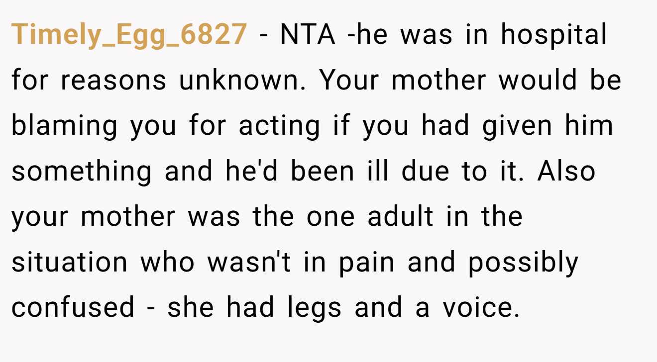 Timely_Egg_6827 − NTA -he was in hospital for reasons unknown. Your mother would be blaming you for acting if you had given him something and he'd been ill due to it. Also your mother was the one adult in the situation who wasn't in pain and possibly confused - she had legs and a voice.