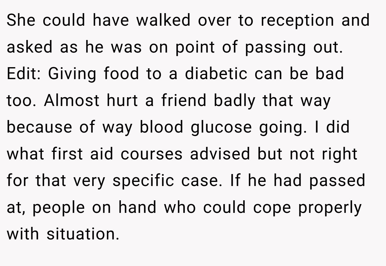 She could have walked over to reception and asked as he was on point of passing out. Edit: Giving food to a diabetic can be bad too. Almost hurt a friend badly that way because of way blood glucose going. I did what first aid courses advised but not right for that very specific case. If he had passed at, people on hand who could cope properly with situation.