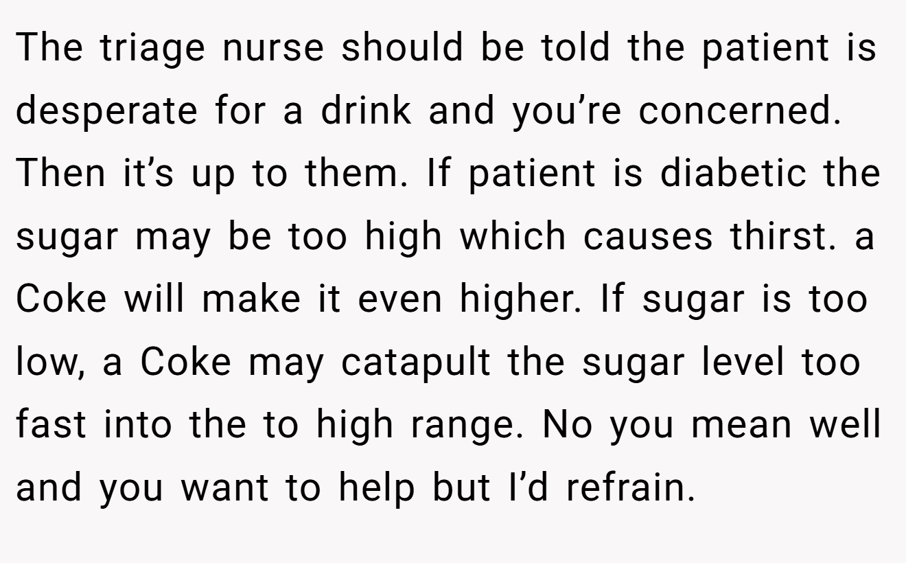 The triage nurse should be told the patient is desperate for a drink and you’re concerned. Then it’s up to them. If patient is diabetic the sugar may be too high which causes thirst. a Coke will make it even higher. If sugar is too low, a Coke may catapult the sugar level too fast into the to high range. No you mean well and you want to help but I’d refrain.