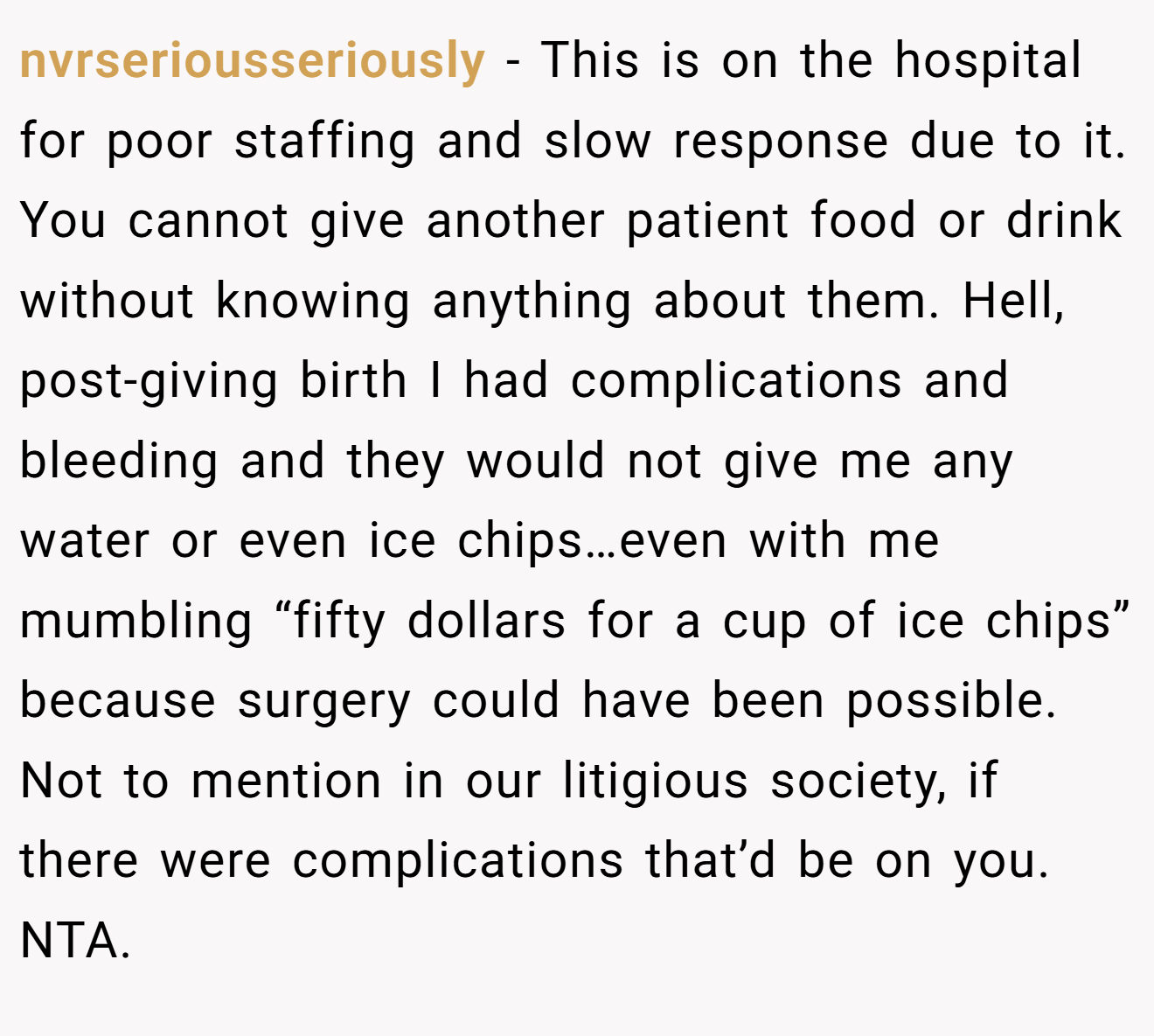 nvrseriousseriously − This is on the hospital for poor staffing and slow response due to it. You cannot give another patient food or drink without knowing anything about them. Hell, post-giving birth I had complications and bleeding and they would not give me any water or even ice chips…even with me mumbling “fifty dollars for a cup of ice chips” because surgery could have been possible. Not to mention in our litigious society, if there were complications that’d be on you. NTA.