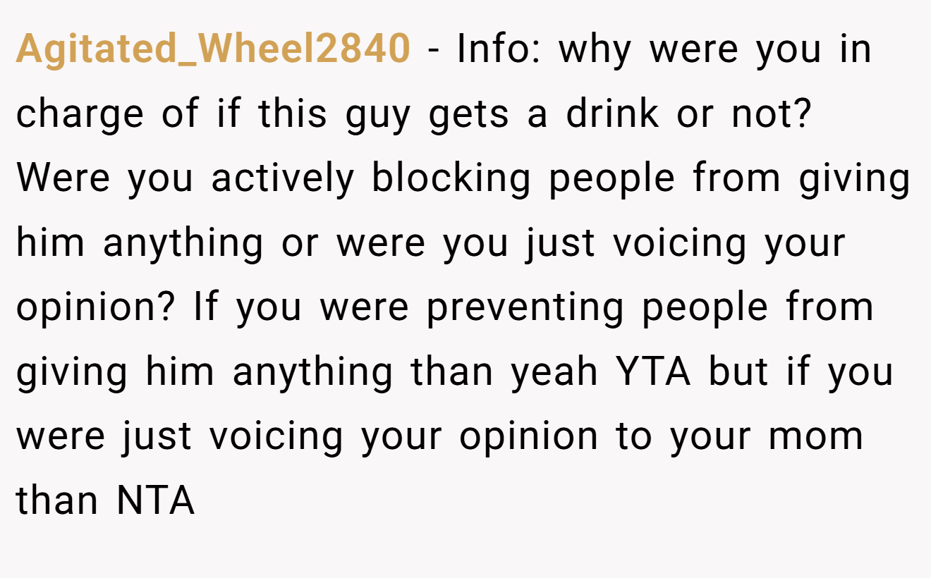 Agitated_Wheel2840 − Info: why were you in charge of if this guy gets a drink or not? Were you actively blocking people from giving him anything or were you just voicing your opinion? If you were preventing people from giving him anything than yeah YTA but if you were just voicing your opinion to your mom than NTA