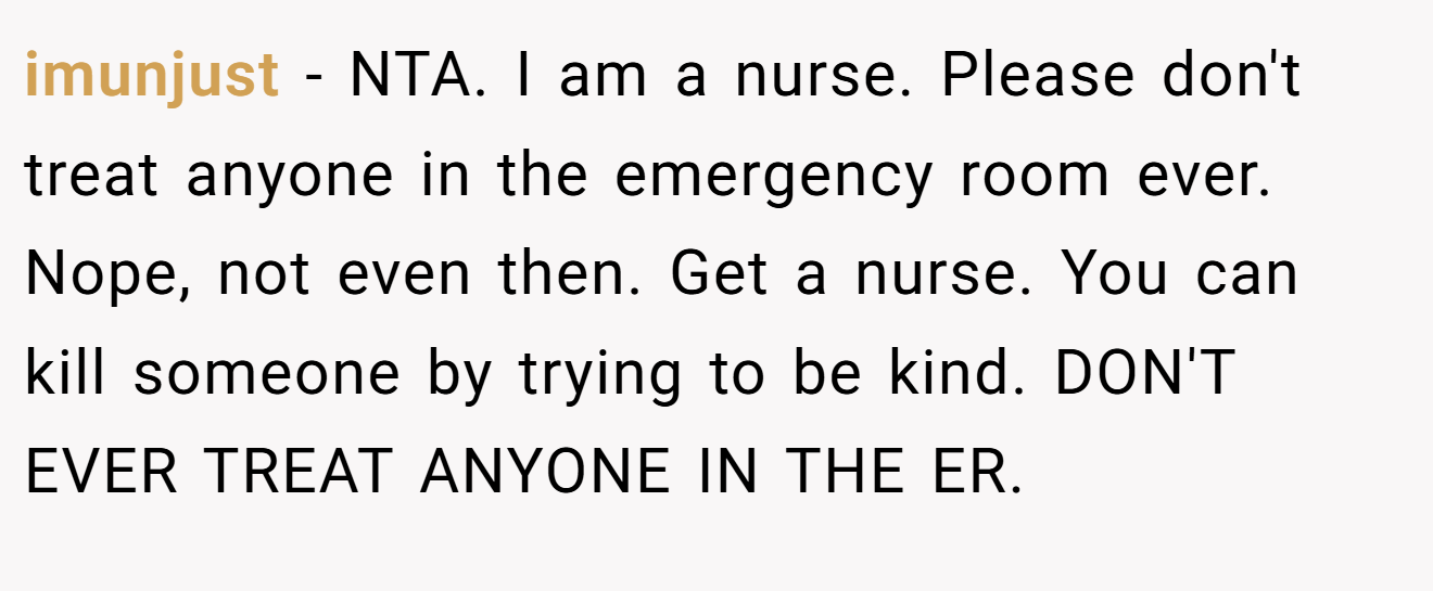 imunjust − NTA. I am a nurse. Please don't treat anyone in the emergency room ever. Nope, not even then. Get a nurse. You can kill someone by trying to be kind. DON'T EVER TREAT ANYONE IN THE ER.