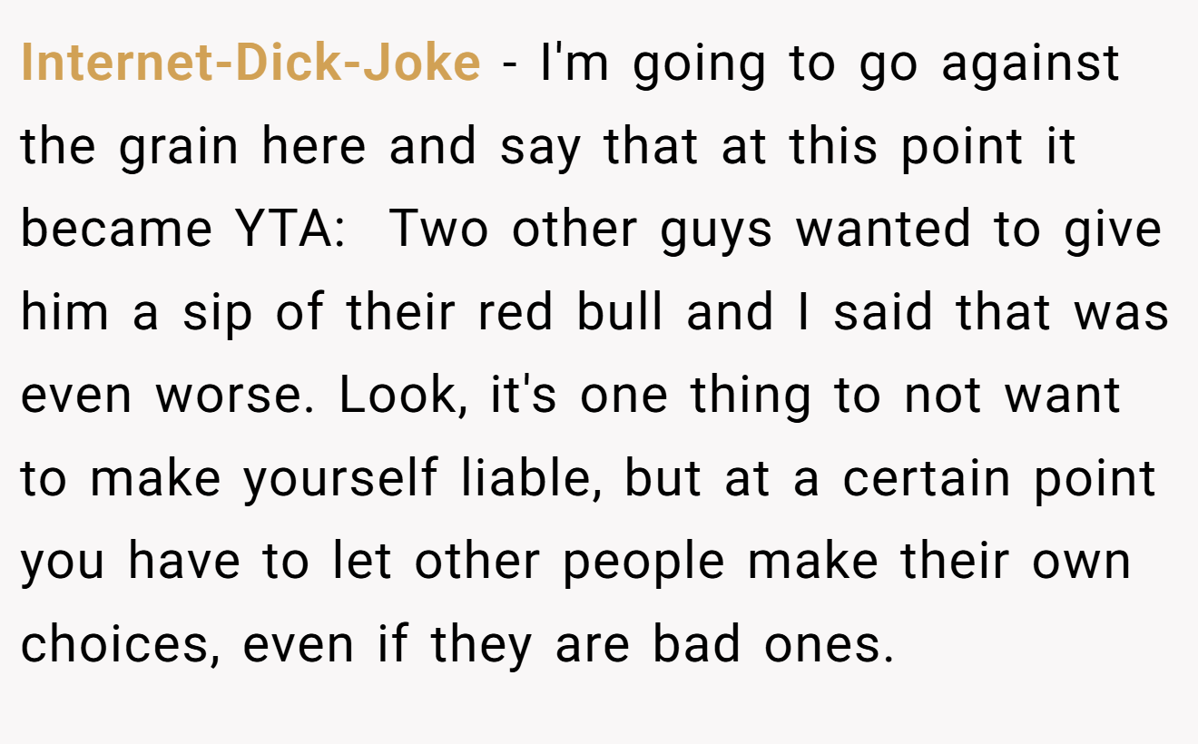 Internet-Dick-Joke − I'm going to go against the grain here and say that at this point it became YTA:  Two other guys wanted to give him a sip of their red bull and I said that was even worse. Look, it's one thing to not want to make yourself liable, but at a certain point you have to let other people make their own choices, even if they are bad ones.