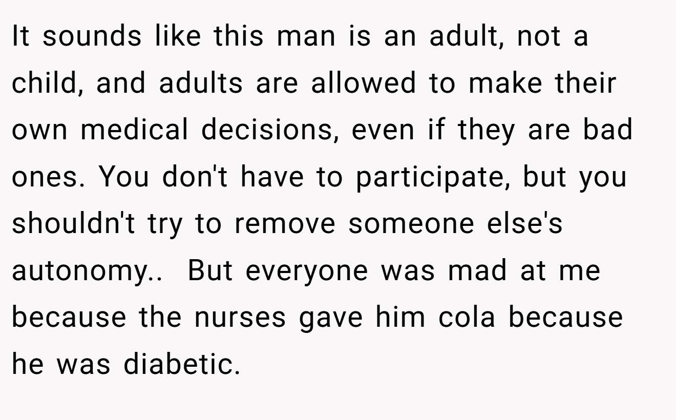It sounds like this man is an adult, not a child, and adults are allowed to make their own medical decisions, even if they are bad ones. You don't have to participate, but you shouldn't try to remove someone else's autonomy..  But everyone was mad at me because the nurses gave him cola because he was diabetic.