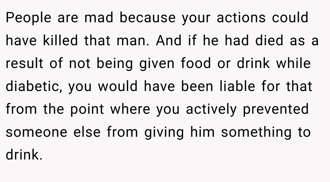 People are mad because your actions could have killed that man. And if he had died as a result of not being given food or drink while diabetic, you would have been liable for that from the point where you actively prevented someone else from giving him something to drink.